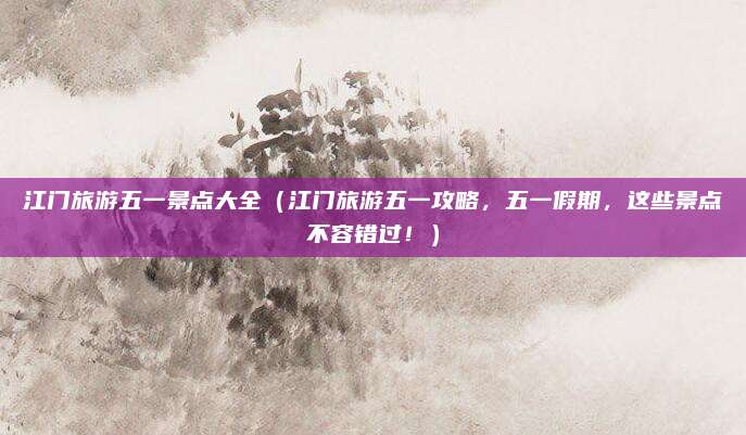江门旅游五一景点大全(江门旅游五一攻略,五一假期,这些景点不容错过!)