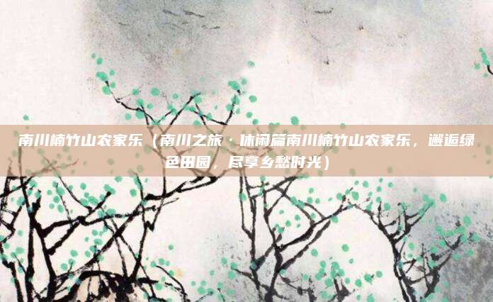 南川楠竹山农家乐（南川之旅·休闲篇南川楠竹山农家乐，邂逅绿色田园，尽享乡愁时光）