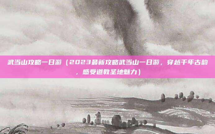 武当山攻略一日游(2023最新攻略武当山一日游,穿越千年古韵,感受道教圣地魅力)