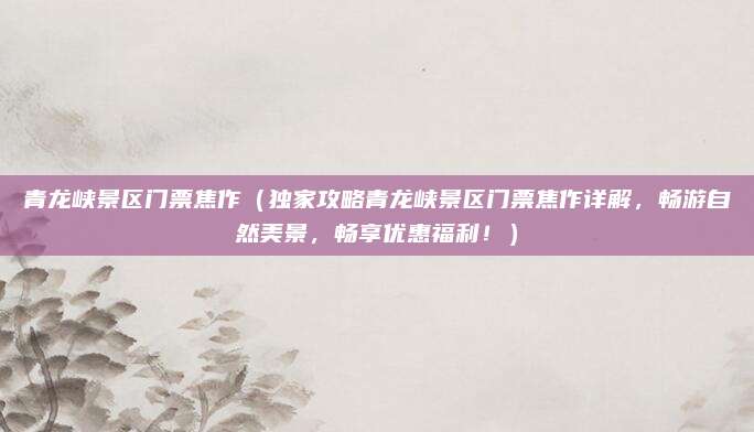 青龙峡景区门票焦作(独家攻略青龙峡景区门票焦作详解,畅游自然美景,畅享优惠福利!)