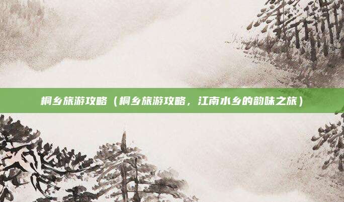 桐乡旅游攻略(桐乡旅游攻略,江南水乡的韵味之旅)