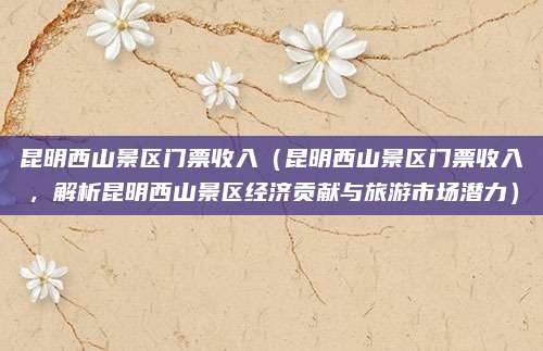 昆明西山景区门票收入(昆明西山景区门票收入,解析昆明西山景区经济贡献与旅游市场潜力)