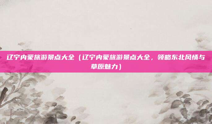 辽宁内蒙旅游景点大全(辽宁内蒙旅游景点大全,领略东北风情与草原魅力)