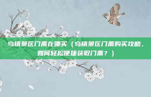 乌镇景区门票在哪买(乌镇景区门票购买攻略,如何轻松便捷获取门票?)
