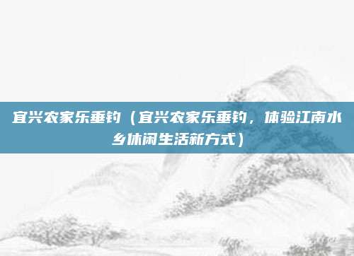 宜兴农家乐垂钓(宜兴农家乐垂钓,体验江南水乡休闲生活新方式)
