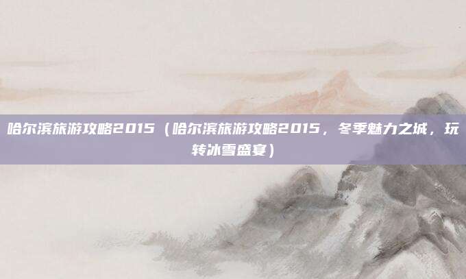 哈尔滨旅游攻略2015(哈尔滨旅游攻略2015,冬季魅力之城,玩转冰雪盛宴)