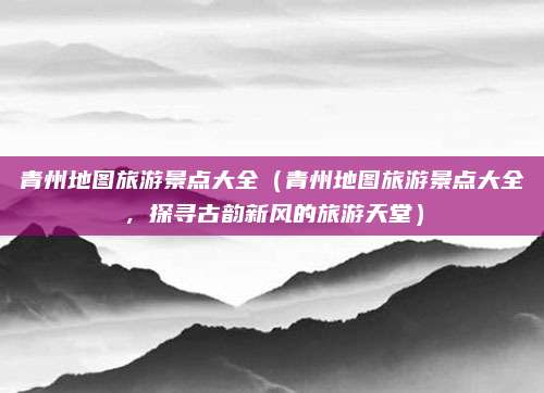 青州地图旅游景点大全(青州地图旅游景点大全,探寻古韵新风的旅游天堂)