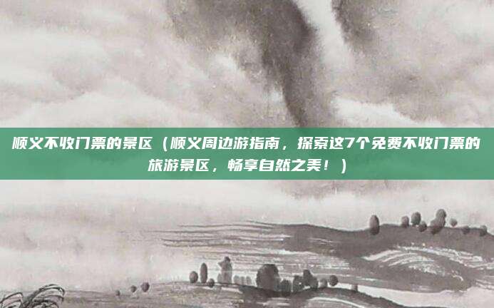 顺义不收门票的景区(顺义周边游指南,探索这7个免费不收门票的旅游景区,畅享自然之美!)