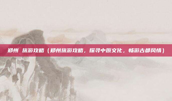 郑州 旅游攻略(郑州旅游攻略,探寻中原文化,畅游古都风情)