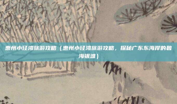 惠州小径湾旅游攻略(惠州小径湾旅游攻略,探秘广东东海岸的碧海银滩)