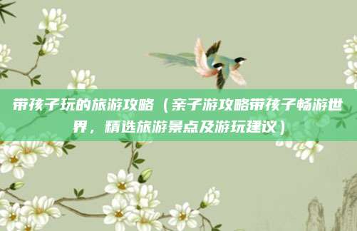 带孩子玩的旅游攻略(亲子游攻略带孩子畅游世界,精选旅游景点及游玩建议)