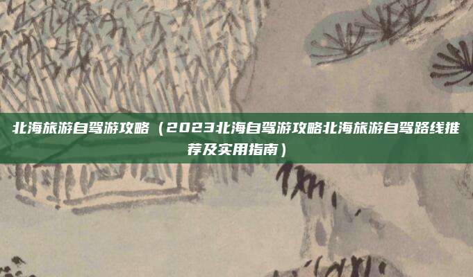 北海旅游自驾游攻略(2023北海自驾游攻略北海旅游自驾路线推荐及实用指南)