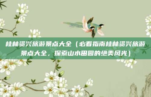 桂林资兴旅游景点大全(必看指南桂林资兴旅游景点大全,探索山水田园的绝美风光)