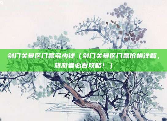 剑门关景区门票多少钱(剑门关景区门票价格详解,旅游者必看攻略!)
