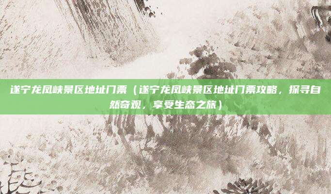 遂宁龙凤峡景区地址门票(遂宁龙凤峡景区地址门票攻略,探寻自然奇观,享受生态之旅)