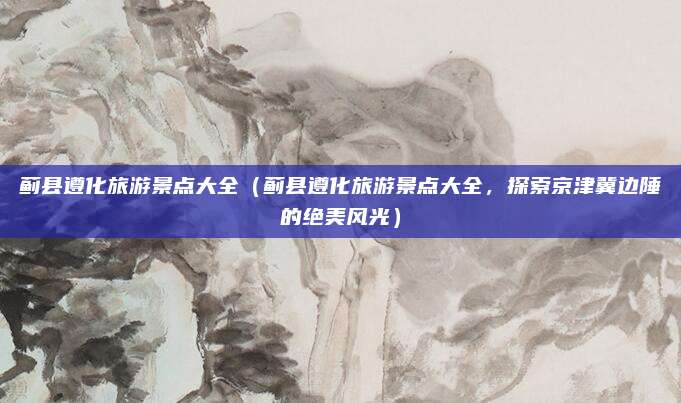 蓟县遵化旅游景点大全(蓟县遵化旅游景点大全,探索京津冀边陲的绝美风光)