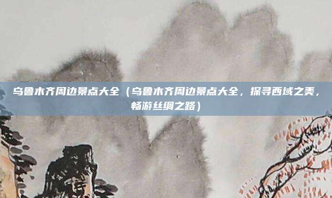乌鲁木齐周边景点大全(乌鲁木齐周边景点大全,探寻西域之美,畅游丝绸之路)