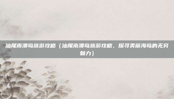 汕尾南澳岛旅游攻略(汕尾南澳岛旅游攻略,探寻美丽海岛的无穷魅力)