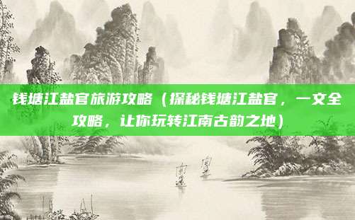 钱塘江盐官旅游攻略(探秘钱塘江盐官,一文全攻略,让你玩转江南古韵之地)