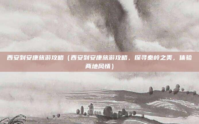 西安到安康旅游攻略(西安到安康旅游攻略,探寻秦岭之美,体验两地风情)