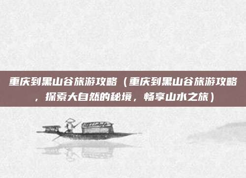 重庆到黑山谷旅游攻略(重庆到黑山谷旅游攻略,探索大自然的秘境,畅享山水之旅)