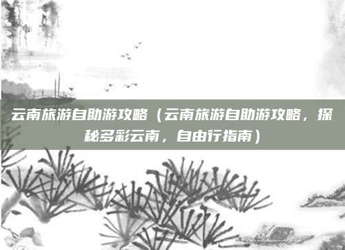 云南旅游自助游攻略(云南旅游自助游攻略,探秘多彩云南,自由行指南)