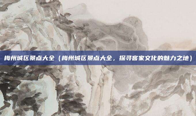 梅州城区景点大全(梅州城区景点大全,探寻客家文化的魅力之地)
