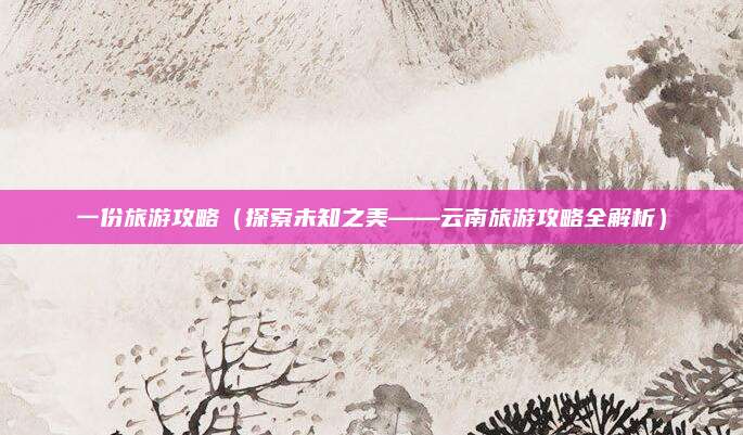 一份旅游攻略(探索未知之美——云南旅游攻略全解析)