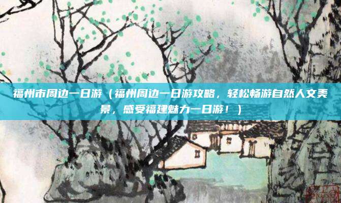 福州市周边一日游(福州周边一日游攻略,轻松畅游自然人文美景,感受福建魅力一日游!)
