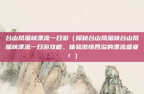 台山凤凰峡漂流一日游(探秘台山凤凰峡台山凤凰峡漂流一日游攻略,体验激情四溢的漂流盛宴!)