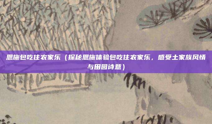 恩施包吃住农家乐(探秘恩施体验包吃住农家乐,感受土家族风情与田园诗意)