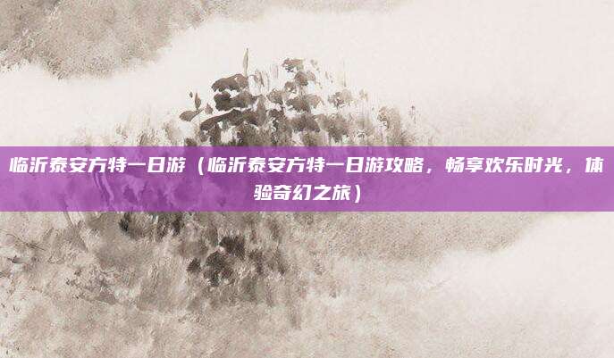 临沂泰安方特一日游(临沂泰安方特一日游攻略,畅享欢乐时光,体验奇幻之旅)