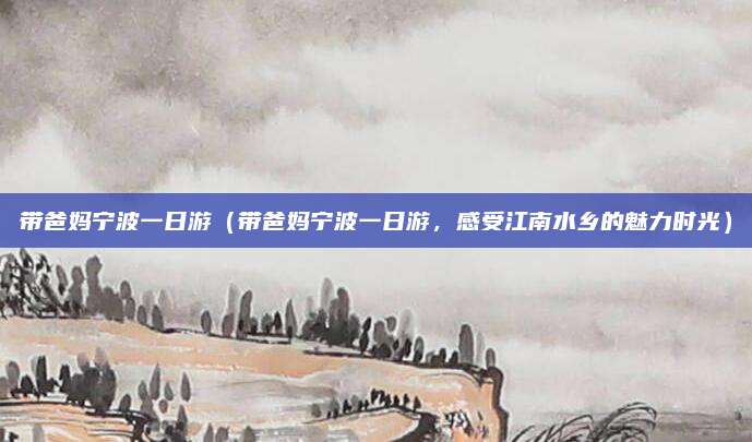 带爸妈宁波一日游(带爸妈宁波一日游,感受江南水乡的魅力时光)