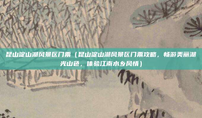 昆山淀山湖风景区门票(昆山淀山湖风景区门票攻略,畅游美丽湖光山色,体验江南水乡风情)