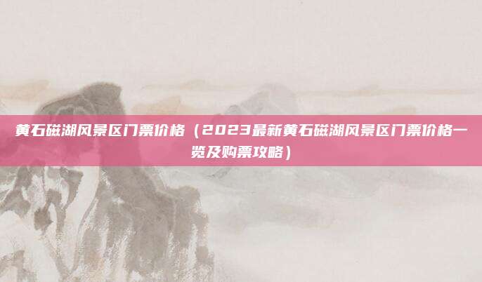 黄石磁湖风景区门票价格(2023最新黄石磁湖风景区门票价格一览及购票攻略)