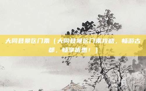 大同县景区门票(大同县景区门票攻略,畅游古都,畅享优惠!)
