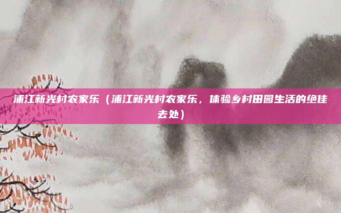 浦江新光村农家乐(浦江新光村农家乐,体验乡村田园生活的绝佳去处)
