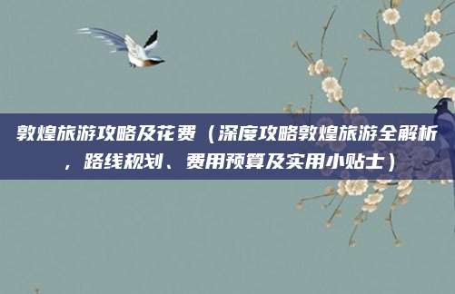 敦煌旅游攻略及花费（深度攻略敦煌旅游全解析，路线规划、费用预算及实用小贴士）