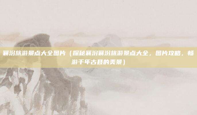 襄汾旅游景点大全图片(探秘襄汾襄汾旅游景点大全,图片攻略,畅游千年古县的美景)