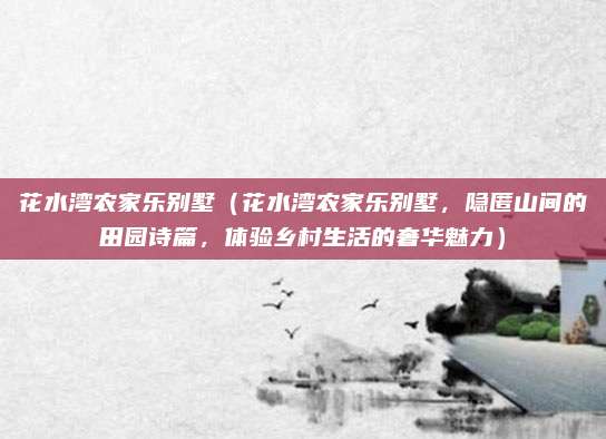 花水湾农家乐别墅(花水湾农家乐别墅,隐匿山间的田园诗篇,体验乡村生活的奢华魅力)