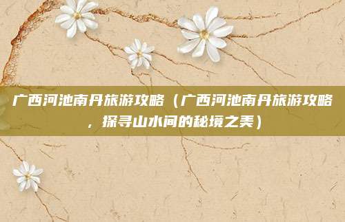 广西河池南丹旅游攻略（广西河池南丹旅游攻略，探寻山水间的秘境之美）