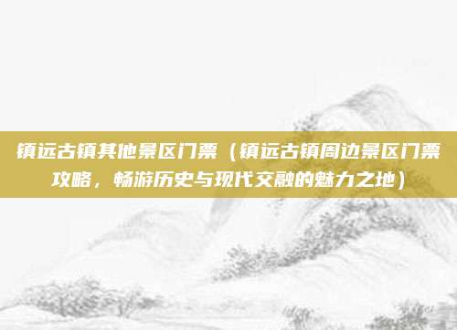 镇远古镇其他景区门票(镇远古镇周边景区门票攻略,畅游历史与现代交融的魅力之地)