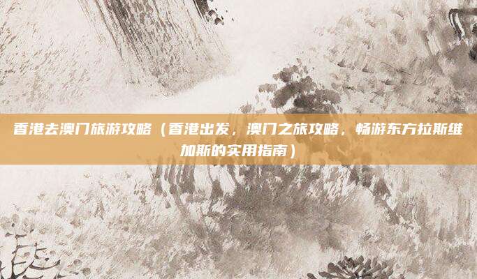 香港去澳门旅游攻略(香港出发,澳门之旅攻略,畅游东方拉斯维加斯的实用指南)