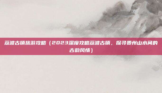 荔波古镇旅游攻略(2023深度攻略荔波古镇,探寻贵州山水间的古韵风情)