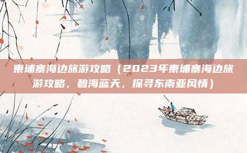 柬埔寨海边旅游攻略(2023年柬埔寨海边旅游攻略,碧海蓝天,探寻东南亚风情)
