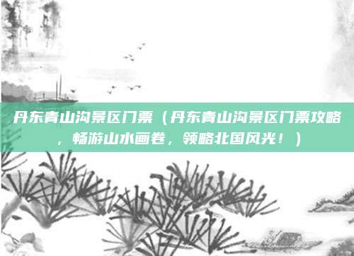 丹东青山沟景区门票（丹东青山沟景区门票攻略，畅游山水画卷，领略北国风光！）