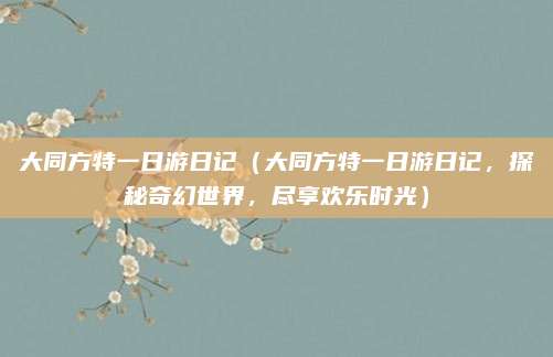 大同方特一日游日记(大同方特一日游日记,探秘奇幻世界,尽享欢乐时光)