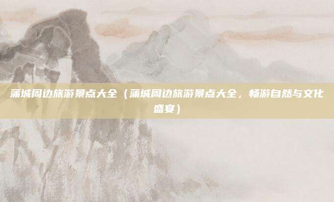 蒲城周边旅游景点大全(蒲城周边旅游景点大全,畅游自然与文化盛宴)