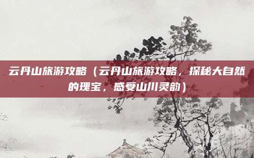 云丹山旅游攻略(云丹山旅游攻略,探秘大自然的瑰宝,感受山川灵韵)