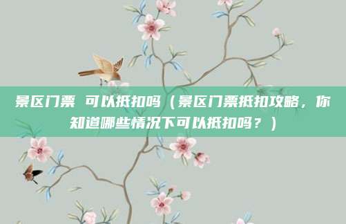 景区门票 可以抵扣吗(景区门票抵扣攻略,你知道哪些情况下可以抵扣吗?)